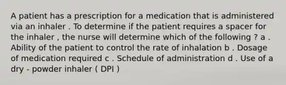 A patient has a prescription for a medication that is administered via an inhaler . To determine if the patient requires a spacer for the inhaler , the nurse will determine which of the following ? a . Ability of the patient to control the rate of inhalation b . Dosage of medication required c . Schedule of administration d . Use of a dry - powder inhaler ( DPI )