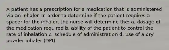 A patient has a prescription for a medication that is administered via an inhaler. In order to determine if the patient requires a spacer for the inhaler, the nurse will determine the: a. dosage of the medication required b. ability of the patient to control the rate of inhalation c. schedule of administration d. use of a dry powder inhaler (DPI)