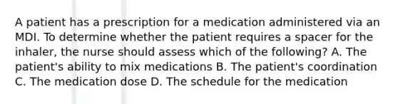 A patient has a prescription for a medication administered via an MDI. To determine whether the patient requires a spacer for the inhaler, the nurse should assess which of the following? A. The patient's ability to mix medications B. The patient's coordination C. The medication dose D. The schedule for the medication