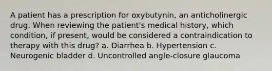 A patient has a prescription for oxybutynin, an anticholinergic drug. When reviewing the patient's medical history, which condition, if present, would be considered a contraindication to therapy with this drug? a. Diarrhea b. Hypertension c. Neurogenic bladder d. Uncontrolled angle-closure glaucoma