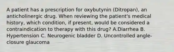 A patient has a prescription for oxybutynin (Ditropan), an anticholinergic drug. When reviewing the patient's medical history, which condition, if present, would be considered a contraindication to therapy with this drug? A.Diarrhea B. Hypertension C. Neurogenic bladder D. Uncontrolled angle-closure glaucoma