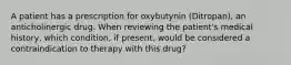 A patient has a prescription for oxybutynin (Ditropan), an anticholinergic drug. When reviewing the patient's medical history, which condition, if present, would be considered a contraindication to therapy with this drug?