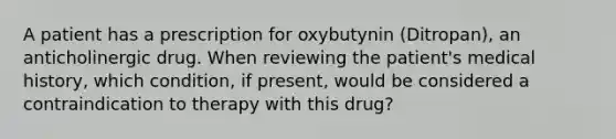 A patient has a prescription for oxybutynin (Ditropan), an anticholinergic drug. When reviewing the patient's medical history, which condition, if present, would be considered a contraindication to therapy with this drug?