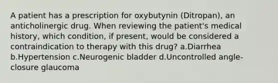 A patient has a prescription for oxybutynin (Ditropan), an anticholinergic drug. When reviewing the patient's medical history, which condition, if present, would be considered a contraindication to therapy with this drug? a.Diarrhea b.Hypertension c.Neurogenic bladder d.Uncontrolled angle-closure glaucoma