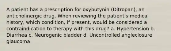 A patient has a prescription for oxybutynin (Ditropan), an anticholinergic drug. When reviewing the patient's medical history, which condition, if present, would be considered a contraindication to therapy with this drug? a. Hypertension b. Diarrhea c. Neurogenic bladder d. Uncontrolled angleclosure glaucoma