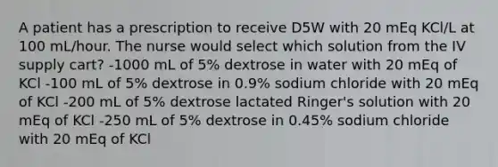 A patient has a prescription to receive D5W with 20 mEq KCl/L at 100 mL/hour. The nurse would select which solution from the IV supply cart? -1000 mL of 5% dextrose in water with 20 mEq of KCl -100 mL of 5% dextrose in 0.9% sodium chloride with 20 mEq of KCl -200 mL of 5% dextrose lactated Ringer's solution with 20 mEq of KCl -250 mL of 5% dextrose in 0.45% sodium chloride with 20 mEq of KCl