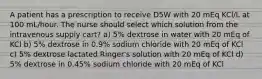 A patient has a prescription to receive D5W with 20 mEq KCl/L at 100 mL/hour. The nurse should select which solution from the intravenous supply cart? a) 5% dextrose in water with 20 mEq of KCl b) 5% dextrose in 0.9% sodium chloride with 20 mEq of KCl c) 5% dextrose lactated Ringer's solution with 20 mEq of KCl d) 5% dextrose in 0.45% sodium chloride with 20 mEq of KCl