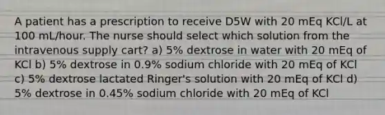 A patient has a prescription to receive D5W with 20 mEq KCl/L at 100 mL/hour. The nurse should select which solution from the intravenous supply cart? a) 5% dextrose in water with 20 mEq of KCl b) 5% dextrose in 0.9% sodium chloride with 20 mEq of KCl c) 5% dextrose lactated Ringer's solution with 20 mEq of KCl d) 5% dextrose in 0.45% sodium chloride with 20 mEq of KCl