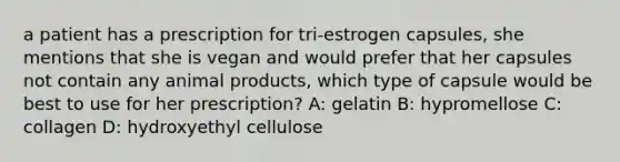 a patient has a prescription for tri-estrogen capsules, she mentions that she is vegan and would prefer that her capsules not contain any animal products, which type of capsule would be best to use for her prescription? A: gelatin B: hypromellose C: collagen D: hydroxyethyl cellulose