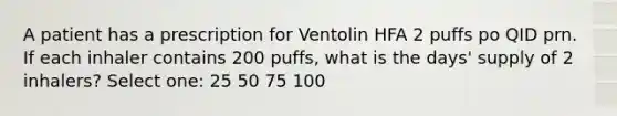 A patient has a prescription for Ventolin HFA 2 puffs po QID prn. If each inhaler contains 200 puffs, what is the days' supply of 2 inhalers? Select one: 25 50 75 100