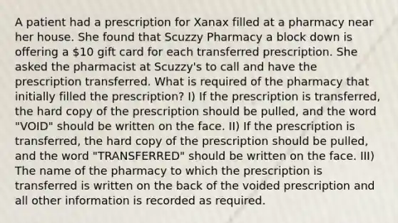 A patient had a prescription for Xanax filled at a pharmacy near her house. She found that Scuzzy Pharmacy a block down is offering a 10 gift card for each transferred prescription. She asked the pharmacist at Scuzzy's to call and have the prescription transferred. What is required of the pharmacy that initially filled the prescription? I) If the prescription is transferred, the hard copy of the prescription should be pulled, and the word "VOID" should be written on the face. II) If the prescription is transferred, the hard copy of the prescription should be pulled, and the word "TRANSFERRED" should be written on the face. III) The name of the pharmacy to which the prescription is transferred is written on the back of the voided prescription and all other information is recorded as required.