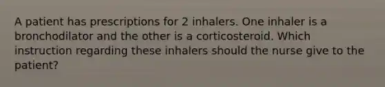 A patient has prescriptions for 2 inhalers. One inhaler is a bronchodilator and the other is a corticosteroid. Which instruction regarding these inhalers should the nurse give to the patient?