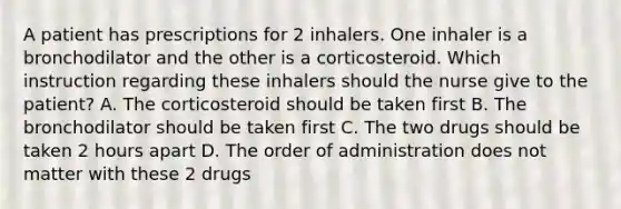 A patient has prescriptions for 2 inhalers. One inhaler is a bronchodilator and the other is a corticosteroid. Which instruction regarding these inhalers should the nurse give to the patient? A. The corticosteroid should be taken first B. The bronchodilator should be taken first C. The two drugs should be taken 2 hours apart D. The order of administration does not matter with these 2 drugs