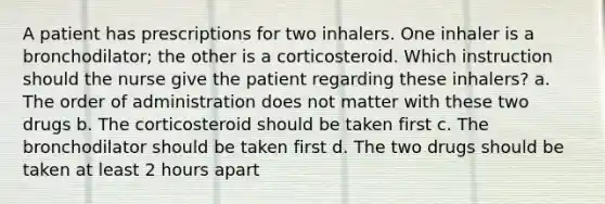 A patient has prescriptions for two inhalers. One inhaler is a bronchodilator; the other is a corticosteroid. Which instruction should the nurse give the patient regarding these inhalers? a. The order of administration does not matter with these two drugs b. The corticosteroid should be taken first c. The bronchodilator should be taken first d. The two drugs should be taken at least 2 hours apart