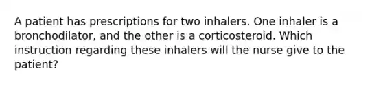 A patient has prescriptions for two inhalers. One inhaler is a bronchodilator, and the other is a corticosteroid. Which instruction regarding these inhalers will the nurse give to the patient?