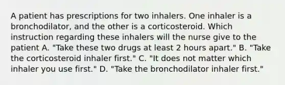 A patient has prescriptions for two inhalers. One inhaler is a bronchodilator, and the other is a corticosteroid. Which instruction regarding these inhalers will the nurse give to the patient A. "Take these two drugs at least 2 hours apart." B. "Take the corticosteroid inhaler first." C. "It does not matter which inhaler you use first." D. "Take the bronchodilator inhaler first."