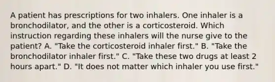 A patient has prescriptions for two inhalers. One inhaler is a bronchodilator, and the other is a corticosteroid. Which instruction regarding these inhalers will the nurse give to the patient? A. "Take the corticosteroid inhaler first." B. "Take the bronchodilator inhaler first." C. "Take these two drugs at least 2 hours apart." D. "It does not matter which inhaler you use first."