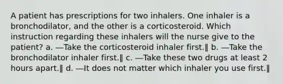 A patient has prescriptions for two inhalers. One inhaler is a bronchodilator, and the other is a corticosteroid. Which instruction regarding these inhalers will the nurse give to the patient? a. ―Take the corticosteroid inhaler first.‖ b. ―Take the bronchodilator inhaler first.‖ c. ―Take these two drugs at least 2 hours apart.‖ d. ―It does not matter which inhaler you use first.‖