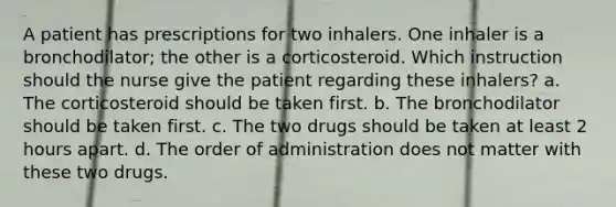 A patient has prescriptions for two inhalers. One inhaler is a bronchodilator; the other is a corticosteroid. Which instruction should the nurse give the patient regarding these inhalers? a. The corticosteroid should be taken first. b. The bronchodilator should be taken first. c. The two drugs should be taken at least 2 hours apart. d. The order of administration does not matter with these two drugs.