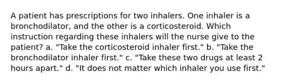 A patient has prescriptions for two inhalers. One inhaler is a bronchodilator, and the other is a corticosteroid. Which instruction regarding these inhalers will the nurse give to the patient? a. "Take the corticosteroid inhaler first." b. "Take the bronchodilator inhaler first." c. "Take these two drugs at least 2 hours apart." d. "It does not matter which inhaler you use first."