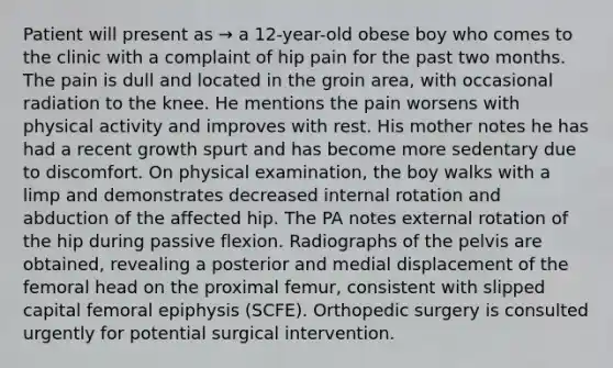 Patient will present as → a 12-year-old obese boy who comes to the clinic with a complaint of hip pain for the past two months. The pain is dull and located in the groin area, with occasional radiation to the knee. He mentions the pain worsens with physical activity and improves with rest. His mother notes he has had a recent growth spurt and has become more sedentary due to discomfort. On physical examination, the boy walks with a limp and demonstrates decreased internal rotation and abduction of the affected hip. The PA notes external rotation of the hip during passive flexion. Radiographs of the pelvis are obtained, revealing a posterior and medial displacement of the femoral head on the proximal femur, consistent with slipped capital femoral epiphysis (SCFE). Orthopedic surgery is consulted urgently for potential surgical intervention.