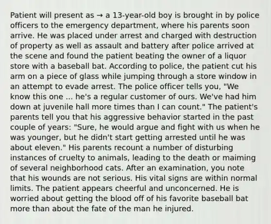 Patient will present as → a 13-year-old boy is brought in by police officers to the emergency department, where his parents soon arrive. He was placed under arrest and charged with destruction of property as well as assault and battery after police arrived at the scene and found the patient beating the owner of a liquor store with a baseball bat. According to police, the patient cut his arm on a piece of glass while jumping through a store window in an attempt to evade arrest. The police officer tells you, "We know this one ... he's a regular customer of ours. We've had him down at juvenile hall more times than I can count." The patient's parents tell you that his aggressive behavior started in the past couple of years: "Sure, he would argue and fight with us when he was younger, but he didn't start getting arrested until he was about eleven." His parents recount a number of disturbing instances of cruelty to animals, leading to the death or maiming of several neighborhood cats. After an examination, you note that his wounds are not serious. His vital signs are within normal limits. The patient appears cheerful and unconcerned. He is worried about getting the blood off of his favorite baseball bat more than about the fate of the man he injured.