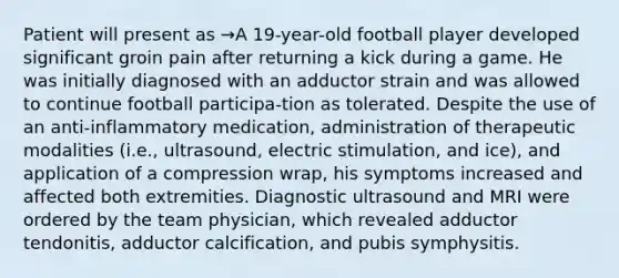 Patient will present as →A 19-year-old football player developed significant groin pain after returning a kick during a game. He was initially diagnosed with an adductor strain and was allowed to continue football participa-tion as tolerated. Despite the use of an anti-inflammatory medication, administration of therapeutic modalities (i.e., ultrasound, electric stimulation, and ice), and application of a compression wrap, his symptoms increased and affected both extremities. Diagnostic ultrasound and MRI were ordered by the team physician, which revealed adductor tendonitis, adductor calcification, and pubis symphysitis.