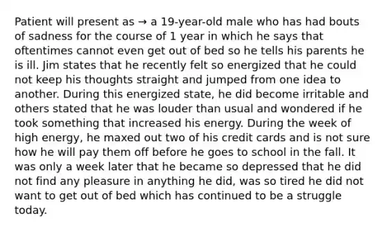 Patient will present as → a 19-year-old male who has had bouts of sadness for the course of 1 year in which he says that oftentimes cannot even get out of bed so he tells his parents he is ill. Jim states that he recently felt so energized that he could not keep his thoughts straight and jumped from one idea to another. During this energized state, he did become irritable and others stated that he was louder than usual and wondered if he took something that increased his energy. During the week of high energy, he maxed out two of his credit cards and is not sure how he will pay them off before he goes to school in the fall. It was only a week later that he became so depressed that he did not find any pleasure in anything he did, was so tired he did not want to get out of bed which has continued to be a struggle today.