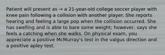 Patient will present as → a 21-year-old college soccer player with knee pain following a collision with another player. She reports hearing and feeling a large pop when the collision occurred. She has swelling and is able to bare some weight; however, says she feels a catching when she walks. On physical exam, you appreciate a positive McMurray's test in the valgus direction and a positive apley test.