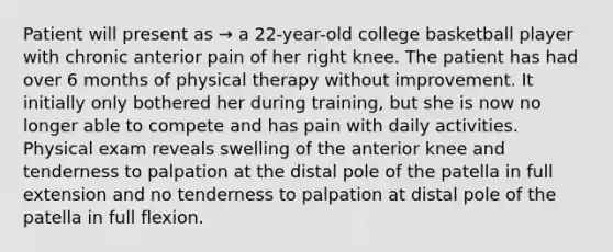 Patient will present as → a 22-year-old college basketball player with chronic anterior pain of her right knee. The patient has had over 6 months of physical therapy without improvement. It initially only bothered her during training, but she is now no longer able to compete and has pain with daily activities. Physical exam reveals swelling of the anterior knee and tenderness to palpation at the distal pole of the patella in full extension and no tenderness to palpation at distal pole of the patella in full flexion.