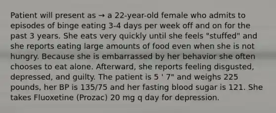 Patient will present as → a 22-year-old female who admits to episodes of binge eating 3-4 days per week off and on for the past 3 years. She eats very quickly until she feels "stuffed" and she reports eating large amounts of food even when she is not hungry. Because she is embarrassed by her behavior she often chooses to eat alone. Afterward, she reports feeling disgusted, depressed, and guilty. The patient is 5 ' 7" and weighs 225 pounds, her BP is 135/75 and her fasting blood sugar is 121. She takes Fluoxetine (Prozac) 20 mg q day for depression.