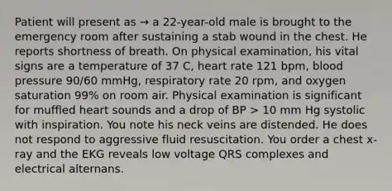 Patient will present as → a 22-year-old male is brought to the emergency room after sustaining a stab wound in the chest. He reports shortness of breath. On physical examination, his vital signs are a temperature of 37 C, heart rate 121 bpm, blood pressure 90/60 mmHg, respiratory rate 20 rpm, and oxygen saturation 99% on room air. Physical examination is significant for muffled heart sounds and a drop of BP > 10 mm Hg systolic with inspiration. You note his neck veins are distended. He does not respond to aggressive fluid resuscitation. You order a chest x-ray and the EKG reveals low voltage QRS complexes and electrical alternans.