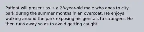 Patient will present as → a 23-year-old male who goes to city park during the summer months in an overcoat. He enjoys walking around the park exposing his genitals to strangers. He then runs away so as to avoid getting caught.