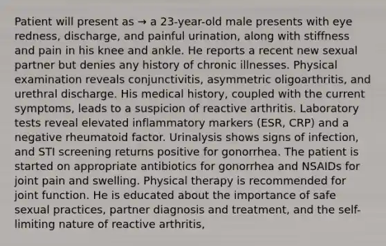 Patient will present as → a 23-year-old male presents with eye redness, discharge, and painful urination, along with stiffness and pain in his knee and ankle. He reports a recent new sexual partner but denies any history of chronic illnesses. Physical examination reveals conjunctivitis, asymmetric oligoarthritis, and urethral discharge. His medical history, coupled with the current symptoms, leads to a suspicion of reactive arthritis. Laboratory tests reveal elevated inflammatory markers (ESR, CRP) and a negative rheumatoid factor. Urinalysis shows signs of infection, and STI screening returns positive for gonorrhea. The patient is started on appropriate antibiotics for gonorrhea and NSAIDs for joint pain and swelling. Physical therapy is recommended for joint function. He is educated about the importance of safe sexual practices, partner diagnosis and treatment, and the self-limiting nature of reactive arthritis,