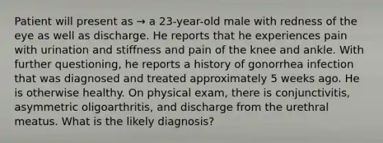 Patient will present as → a 23-year-old male with redness of the eye as well as discharge. He reports that he experiences pain with urination and stiffness and pain of the knee and ankle. With further questioning, he reports a history of gonorrhea infection that was diagnosed and treated approximately 5 weeks ago. He is otherwise healthy. On physical exam, there is conjunctivitis, asymmetric oligoarthritis, and discharge from the urethral meatus. What is the likely diagnosis?