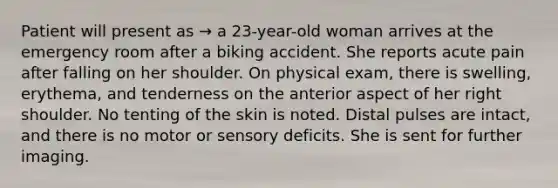 Patient will present as → a 23-year-old woman arrives at the emergency room after a biking accident. She reports acute pain after falling on her shoulder. On physical exam, there is swelling, erythema, and tenderness on the anterior aspect of her right shoulder. No tenting of the skin is noted. Distal pulses are intact, and there is no motor or sensory deficits. She is sent for further imaging.