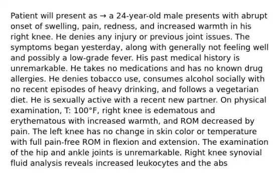 Patient will present as → a 24-year-old male presents with abrupt onset of swelling, pain, redness, and increased warmth in his right knee. He denies any injury or previous joint issues. The symptoms began yesterday, along with generally not feeling well and possibly a low-grade fever. His past medical history is unremarkable. He takes no medications and has no known drug allergies. He denies tobacco use, consumes alcohol socially with no recent episodes of heavy drinking, and follows a vegetarian diet. He is sexually active with a recent new partner. On physical examination, T: 100°F, right knee is edematous and erythematous with increased warmth, and ROM decreased by pain. The left knee has no change in skin color or temperature with full pain-free ROM in flexion and extension. The examination of the hip and ankle joints is unremarkable. Right knee synovial fluid analysis reveals increased leukocytes and the abs