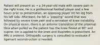 Patient will present as → a 24-year-old male with severe pain in the right knee. He is a professional football player and a few hours prior to presentation, an opposing player hit his leg from his left side. Afterward, he felt a "popping" sound that was followed by severe knee pain and a sensation of knee instability. On physical exam, there is an anterior translation of the proximal tibia when pulled as the patient has the knee flexed at 90° and supine. Ice is applied to the knee and ibuprofen is prescribed. An MRI is ordered. Orthopedic surgery is consulted to evaluate if ligament reconstruction is needed.