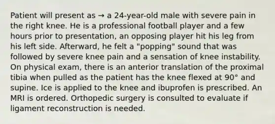 Patient will present as → a 24-year-old male with severe pain in the right knee. He is a professional football player and a few hours prior to presentation, an opposing player hit his leg from his left side. Afterward, he felt a "popping" sound that was followed by severe knee pain and a sensation of knee instability. On physical exam, there is an anterior translation of the proximal tibia when pulled as the patient has the knee flexed at 90° and supine. Ice is applied to the knee and ibuprofen is prescribed. An MRI is ordered. Orthopedic surgery is consulted to evaluate if ligament reconstruction is needed.