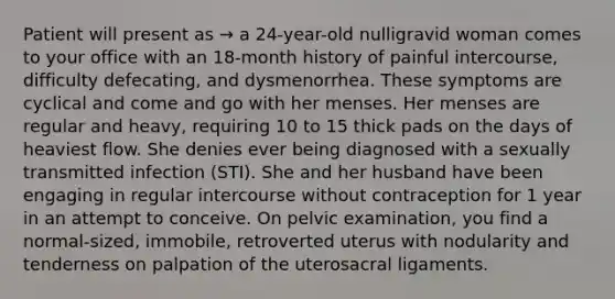 Patient will present as → a 24-year-old nulligravid woman comes to your office with an 18-month history of painful intercourse, difficulty defecating, and dysmenorrhea. These symptoms are cyclical and come and go with her menses. Her menses are regular and heavy, requiring 10 to 15 thick pads on the days of heaviest flow. She denies ever being diagnosed with a sexually transmitted infection (STI). She and her husband have been engaging in regular intercourse without contraception for 1 year in an attempt to conceive. On pelvic examination, you find a normal-sized, immobile, retroverted uterus with nodularity and tenderness on palpation of the uterosacral ligaments.