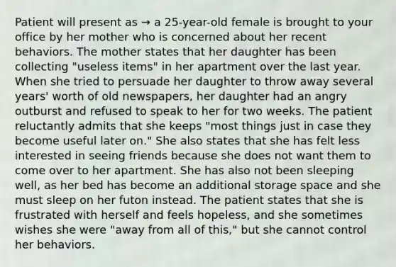 Patient will present as → a 25-year-old female is brought to your office by her mother who is concerned about her recent behaviors. The mother states that her daughter has been collecting "useless items" in her apartment over the last year. When she tried to persuade her daughter to throw away several years' worth of old newspapers, her daughter had an angry outburst and refused to speak to her for two weeks. The patient reluctantly admits that she keeps "most things just in case they become useful later on." She also states that she has felt less interested in seeing friends because she does not want them to come over to her apartment. She has also not been sleeping well, as her bed has become an additional storage space and she must sleep on her futon instead. The patient states that she is frustrated with herself and feels hopeless, and she sometimes wishes she were "away from all of this," but she cannot control her behaviors.