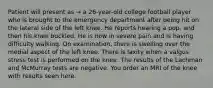 Patient will present as → a 26-year-old college football player who is brought to the emergency department after being hit on the lateral side of the left knee. He reports hearing a pop, and then his knee buckled. He is now in severe pain and is having difficulty walking. On examination, there is swelling over the medial aspect of the left knee. There is laxity when a valgus stress test is performed on the knee. The results of the Lachman and McMurray tests are negative. You order an MRI of the knee with results seen here.