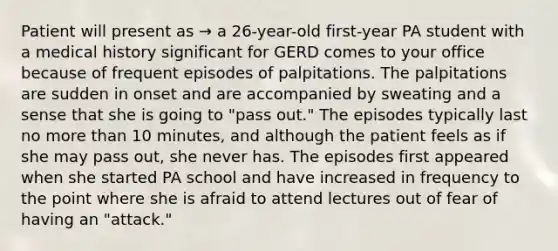 Patient will present as → a 26-year-old first-year PA student with a medical history significant for GERD comes to your office because of frequent episodes of palpitations. The palpitations are sudden in onset and are accompanied by sweating and a sense that she is going to "pass out." The episodes typically last no more than 10 minutes, and although the patient feels as if she may pass out, she never has. The episodes first appeared when she started PA school and have increased in frequency to the point where she is afraid to attend lectures out of fear of having an "attack."