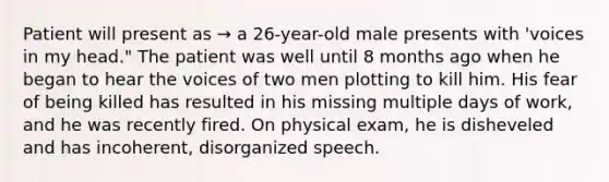 Patient will present as → a 26-year-old male presents with 'voices in my head." The patient was well until 8 months ago when he began to hear the voices of two men plotting to kill him. His fear of being killed has resulted in his missing multiple days of work, and he was recently fired. On physical exam, he is disheveled and has incoherent, disorganized speech.