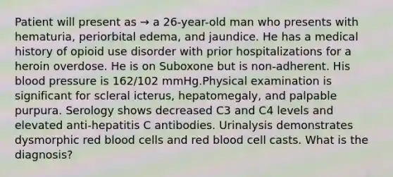 Patient will present as → a 26-year-old man who presents with hematuria, periorbital edema, and jaundice. He has a medical history of opioid use disorder with prior hospitalizations for a heroin overdose. He is on Suboxone but is non-adherent. His blood pressure is 162/102 mmHg.Physical examination is significant for scleral icterus, hepatomegaly, and palpable purpura. Serology shows decreased C3 and C4 levels and elevated anti-hepatitis C antibodies. Urinalysis demonstrates dysmorphic red blood cells and red blood cell casts. What is the diagnosis?