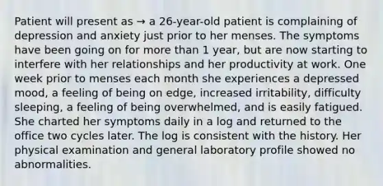 Patient will present as → a 26-year-old patient is complaining of depression and anxiety just prior to her menses. The symptoms have been going on for more than 1 year, but are now starting to interfere with her relationships and her productivity at work. One week prior to menses each month she experiences a depressed mood, a feeling of being on edge, increased irritability, difficulty sleeping, a feeling of being overwhelmed, and is easily fatigued. She charted her symptoms daily in a log and returned to the office two cycles later. The log is consistent with the history. Her physical examination and general laboratory profile showed no abnormalities.