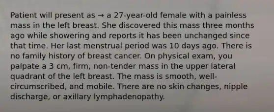 Patient will present as → a 27-year-old female with a painless mass in the left breast. She discovered this mass three months ago while showering and reports it has been unchanged since that time. Her last menstrual period was 10 days ago. There is no family history of breast cancer. On physical exam, you palpate a 3 cm, firm, non-tender mass in the upper lateral quadrant of the left breast. The mass is smooth, well-circumscribed, and mobile. There are no skin changes, nipple discharge, or axillary lymphadenopathy.