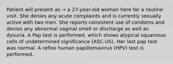 Patient will present as → a 27-year-old woman here for a routine visit. She denies any acute complaints and is currently sexually active with two men. She reports consistent use of condoms and denies any abnormal vaginal smell or discharge as well as dysuria. A Pap test is performed, which shows atypical squamous cells of undetermined significance (ASC-US). Her last pap test was normal. A reflex human papillomavirus (HPV) test is performed.