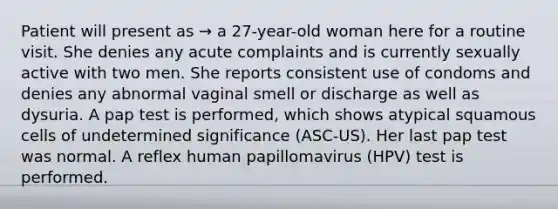 Patient will present as → a 27-year-old woman here for a routine visit. She denies any acute complaints and is currently sexually active with two men. She reports consistent use of condoms and denies any abnormal vaginal smell or discharge as well as dysuria. A pap test is performed, which shows atypical squamous cells of undetermined significance (ASC-US). Her last pap test was normal. A reflex human papillomavirus (HPV) test is performed.