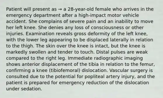 Patient will present as → a 28-year-old female who arrives in the emergency department after a high-impact motor vehicle accident. She complains of severe pain and an inability to move her left knee. She denies any loss of consciousness or other injuries. Examination reveals gross deformity of the left knee, with the lower leg appearing to be displaced laterally in relation to the thigh. The skin over the knee is intact, but the knee is markedly swollen and tender to touch. Distal pulses are weak compared to the right leg. Immediate radiographic imaging shows anterior displacement of the tibia in relation to the femur, confirming a knee (tibiofemoral) dislocation. Vascular surgery is consulted due to the potential for popliteal artery injury, and the patient is prepared for emergency reduction of the dislocation under sedation.